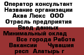 Оператор-консультант › Название организации ­ Аква Люкс, ООО › Отрасль предприятия ­ Ввод данных › Минимальный оклад ­ 30 000 - Все города Работа » Вакансии   . Чувашия респ.,Алатырь г.